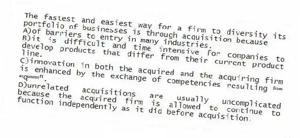 The fastest and easiest way for a firm to diversity its portfolio of businesses is through acquisition because
A)of barriers to entry in many industries.
B)it is difficult and time intensive for companies to develop products that differ from their current product line.
C)innovation in both the acquired and the acquiring firm is enhanced by the exchange of competencies resulting ᶠʳᵒᵐ ᵃᶜqᵘᶦˢᶦᵗᶦᵒⁿ.
D)unrelated acquisitions are usually uncomplicated because the acquired firm is allowed to continue to function independently as it did before acquisition.