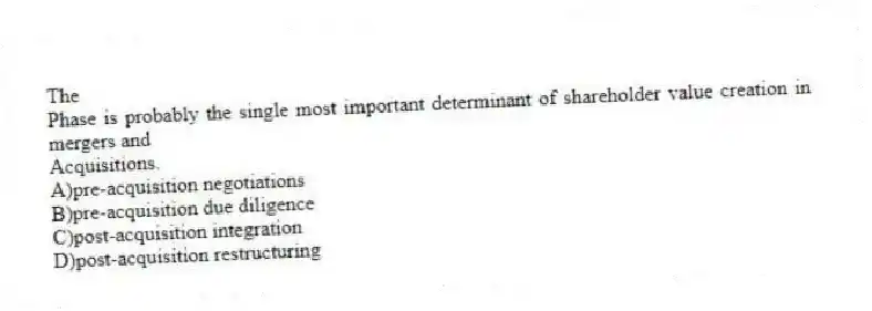 The
Phase is probably the single most important determinant of shareholder value creation in mergers and
Acquisitions.
A)pre-acquisition negotiations
B)pre-acquisition due diligence
C)post-acquisition integration
D)post-acquisition restructuring