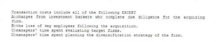 Transaction costs include all of the following EXCEPT
A)charges from investment bankers who complete due diligence for the acquiring firm.
B)the loss of key employees following the acquisition.
C)managers' time spent evaluating target firms.
D)managers' time spent planning the diversification strategy of the firm.