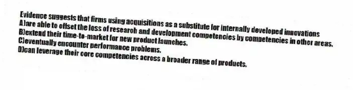 Evidence suggests that firms using acquisitions as a substitute for internally developed innovations
A)are able to offset the loss of research and development competencies by competencies in other areas.
B)extend their time-to-market for new product launches.
C)eventually encounter performance problems.
D)can leverage their core competencies across a broader range of products.