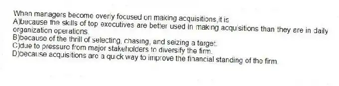 When managers become overly focused on making acquisitions,it is
A)because the skills of top executives are better used in making acquisitions than they are in daily organization operations.
B)because of the thrill of selecting, chasing, and seizing a target.
C)due to pressure from major stakeholders to diversify the firm.
D)because acquisitions are a quick way to improve the financial standing of the firm.