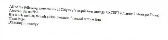 All of the following were results of Citigroup's acquisition strategy EXCEPT (Chapter 7 Strategic Focus)
A)overly diversified.
B)a much smaller, though global, business financial service firm.
C)too large.
D)lacking in synergy.