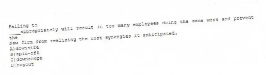 Failing to
____appropriately will result in too many employees doing the same work and prevent the
New firm from realizing the cost synergies it anticipated.
A)downsize
B)spin-off
C)downscope
D)buyout