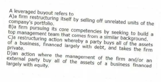 A leveraged buyout refers to
A)a firm restructuring itself by selling off unrelated units of the company's portfolio.
B)a firm pursuing its core competencies by seeking to build a top management team that comes from a similar background.
C)a restructuring action whereby a party buys all of the assets of a business, financed largely with debt, and takes the firm private.
D)an action where the management of the firm and/or an external party buy all of the assets of a business financed largely with equity.