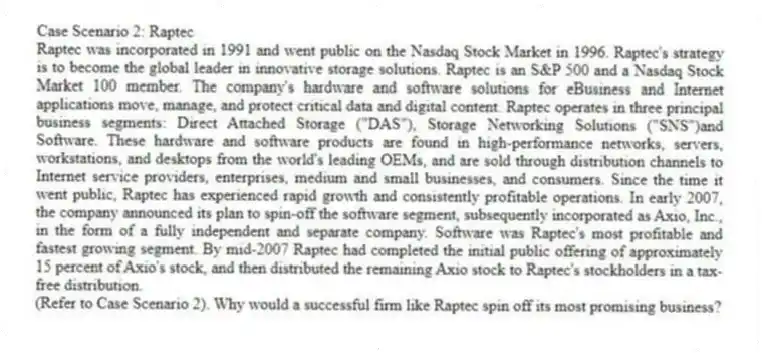 Case Scenario 2: Raptec
Raptec was incorporated in 1991 and went public on the Nasdaq Stock Market in 1996. Raptec's strategy is to become the global leader in innovative storage solutions. Raptec is an S&P 500 and a Nasdaq Stock Market 100 member. The company's hardware and software solutions for eBusiness and Internet applications move, manage, and protect critical data and digital content. Raptec operates in three principal business segments: Direct Attached Storage ("DAS"), Storage Networking Solutions ("SNS")and Software. These hardware and software products are found in high-performance networks, servers, workstations, and desktops from the world's leading OEMs, and are sold through distribution channels to Internet service providers, enterprises, medium and small businesses, and consumers. Since the time it went public, Raptec has experienced rapid growth and consistently profitable operations. In early 2007, the company announced its plan to spin-off the software segment, subsequently incorporated as Axio, Inc., in the form of a fully independent and separate company. Software was Raptec's most profitable and fastest growing segment. By mid-2007 Raptec had completed the initial public offering of approximately 15 percent of Axio's stock, and then distributed the remaining Axio stock to Raptec's stockholders in a tax-free distribution.
-(Refer to Case Scenario 2). Why would a successful firm like Raptec spin off its most promising business?