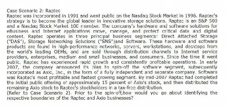 Case Scenario 2: Raptec
Raptec was incorporated in 1991 and went public on the Nasdaq Stock Market in 1996. Raptec's strategy is to become the global leader in innovative storage solutions. Raptec is an S&P 500 and a Nasdaq Stock Market 100 member. The company's hardware and software solutions for eBusiness and Internet applications move, manage, and protect critical data and digital content. Raptec operates in three principal business segments: Direct Attached Storage ("DAS"), Storage Networking Solutions ("SNS")and Software. These hardware and software products are found in high-performance networks, servers, workstations, and desktops from the world's leading OEMs, and are sold through distribution channels to Internet service providers, enterprises, medium and small businesses, and consumers. Since the time it went public, Raptec has experienced rapid growth and consistently profitable operations. In early 2007, the company announced its plan to spin-off the software segment, subsequently incorporated as Axio, Inc., in the form of a fully independent and separate company. Software was Raptec's most profitable and fastest growing segment. By mid-2007 Raptec had completed the initial public offering of approximately 15 percent of Axio's stock, and then distributed the remaining Axio stock to Raptec's stockholders in a tax-free distribution.
-(Refer to Case Scenario 2). Prior to the spin-off,how would you go about identifying the respective boundaries of the Raptec and Axio businesses?