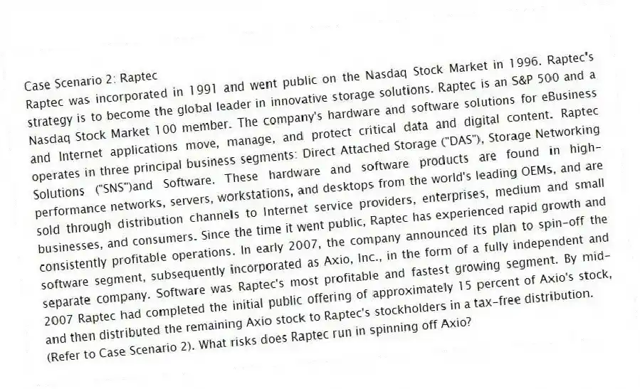 Case Scenario 2: Raptec
Raptec was incorporated in 1991 and went public on the Nasdaq Stock Market in 1996. Raptec's strategy is to become the global leader in innovative storage solutions. Raptec is an S&P 500 and a Nasdaq Stock Market 100 member. The company's hardware and software solutions for eBusiness and Internet applications move, manage, and protect critical data and digital content. Raptec operates in three principal business segments: Direct Attached Storage ("DAS"), Storage Networking Solutions ("SNS")and Software. These hardware and software products are found in high-performance networks, servers, workstations, and desktops from the world's leading OEMs, and are sold through distribution channels to Internet service providers, enterprises, medium and small businesses, and consumers. Since the time it went public, Raptec has experienced rapid growth and consistently profitable operations. In early 2007, the company announced its plan to spin-off the software segment, subsequently incorporated as Axio, Inc., in the form of a fully independent and separate company. Software was Raptec's most profitable and fastest growing segment. By mid-2007 Raptec had completed the initial public offering of approximately 15 percent of Axio's stock, and then distributed the remaining Axio stock to Raptec's stockholders in a tax-free distribution.
-(Refer to Case Scenario 2). What risks does Raptec run in spinning off Axio?