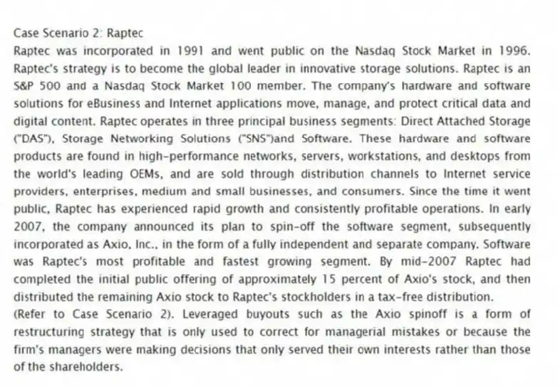 Case Scenario 2: Raptec
Raptec was incorporated in 1991 and went public on the Nasdaq Stock Market in 1996. Raptec's strategy is to become the global leader in innovative storage solutions. Raptec is an S&P 500 and a Nasdaq Stock Market 100 member. The company's hardware and software solutions for eBusiness and Internet applications move, manage, and protect critical data and digital content. Raptec operates in three principal business segments: Direct Attached Storage ("DAS"), Storage Networking Solutions ("SNS")and Software. These hardware and software products are found in high-performance networks, servers, workstations, and desktops from the world's leading OEMs, and are sold through distribution channels to Internet service providers, enterprises, medium and small businesses, and consumers. Since the time it went public, Raptec has experienced rapid growth and consistently profitable operations. In early 2007, the company announced its plan to spin-off the software segment, subsequently incorporated as Axio, Inc., in the form of a fully independent and separate company. Software was Raptec's most profitable and fastest growing segment. By mid-2007 Raptec had completed the initial public offering of approximately 15 percent of Axio's stock, and then distributed the remaining Axio stock to Raptec's stockholders in a tax-free distribution.
-(Refer to Case Scenario 2). Leveraged buyouts such as the Axio spinoff is a form of restructuring strategy that is only used to correct for managerial mistakes or because the firm's managers were making decisions that only served their own interests rather than those of the shareholders.
