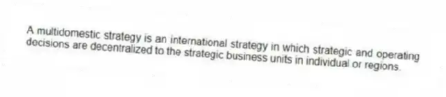 A multidomestic strategy is an international strategy in which strategic and operating decisions are decentralized to the strategic business units in individual or regions.