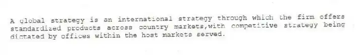A global strategy is an international strategy through which the firm offers standardized products across country markets,with competitive strategy being dictated by offices within the host markets served.