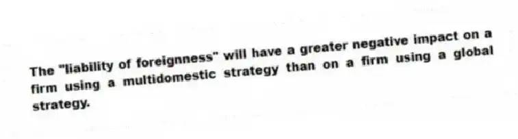 The "liability of foreignness" will have a greater negative impact on a firm using a multidomestic strategy than on a firm using a global strategy.
