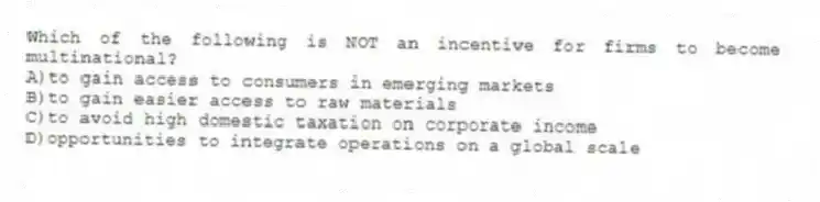 Which of the following is NOT an incentive for firms to become multinational?
A)to gain access to consumers in emerging markets
B)to gain easier access to raw materials
C)to avoid high domestic taxation on corporate income
D)opportunities to integrate operations on a global scale