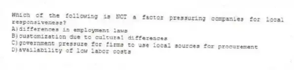 Which of the following is NOT a factor pressuring companies for local responsiveness?
A)differences in employment laws
B)customization due to cultural differences
C)government pressure for firms to use local sources for procurement
D)availability of low labor costs