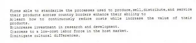 Firms able to standarize the processes used to produce,sell,distribute,and service their products across country borders enhance their ability to
A)learn how to continuously reduce costs while increase the value of their products.
B)increase investment in research and development.
C)access to a low-cost labor force in the host market.
D)mitigate cultural differences.