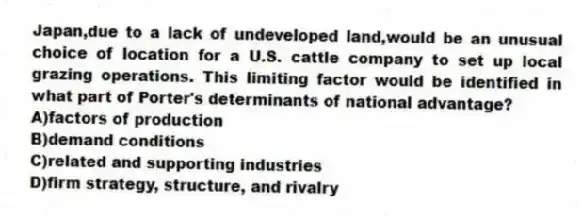 Japan,due to a lack of undeveloped land,would be an unusual choice of location for a U.S. cattle company to set up local grazing operations. This limiting factor would be identified in what part of Porter's determinants of national advantage?
A)factors of production
B)demand conditions
C)related and supporting industries
D)firm strategy, structure, and rivalry