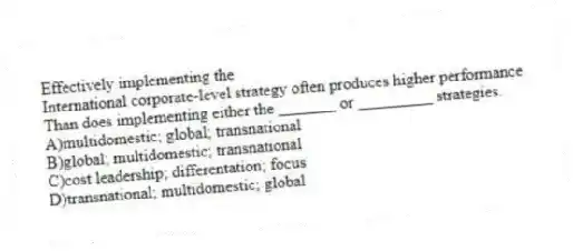 Effectively implementing the
International corporate-level strategy often produces higher performance
Than does implementing either the _______ or _________ strategies.
A)multidomestic; global; transnational
B)global; multidomestic; transnational
C)cost leadership; differentation; focus
D)transnational; multidomestic; global