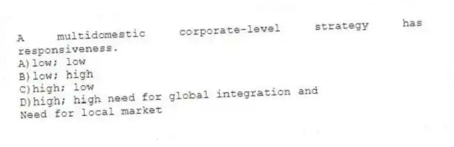 A multidomestic corporate-level strategy has responsiveness.
A)low; low
B)low; high
C)high; low
D)high; high need for global integration and
Need for local market