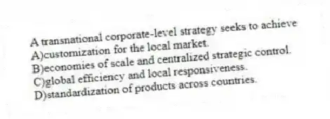 A transnational corporate-level strategy seeks to achieve
A)customization for the local market.
B)economies of scale and centralized strategic control.
C)global efficiency and local responsiveness.
D)standardization of products across countries.