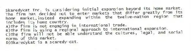 Skaredykat Inc. is considering initial expansion beyond its home market. The firm has decided not to enter markets that differ greatly from its home market,instead expanding within the twelve-nation region that includes its home country.
A)The firm is not engaging in international trade.
B)The firm is using a regional approach to international expansion.
C)The firm will not be able understand the cultures, legal, and social norms of this market.
D)Skaredykat is a scaredy-cat.