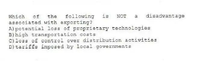 Which of the following is NOT a disadvantage associated with exporting?
A)potential loss of proprietary technologies
B)high transportation costs
C)loss of control over distribution activities
D)tariffs imposed by local governments