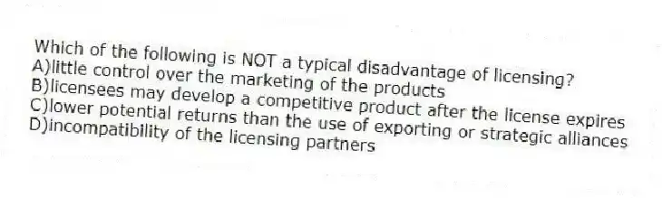 Which of the following is NOT a typical disadvantage of licensing?
A)little control over the marketing of the products
B)licensees may develop a competitive product after the license expires
C)lower potential returns than the use of exporting or strategic alliances
D)incompatibility of the licensing partners