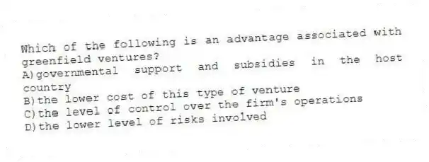 Which of the following is an advantage associated with greenfield ventures?
A)governmental support and subsidies in the host country
B)the lower cost of this type of venture
C)the level of control over the firm's operations
D)the lower level of risks involved