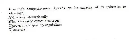 A nation's competitiveness depends on the capacity of its industries to advantage.
A)diversify internationally
B)have access to critical resources
C)protect its proprietary capabilities
D)innovate