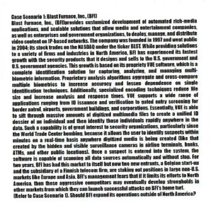 Case Scenario 1: Blast Furnace, Inc., (BFI)
Blast Furnace, Inc., (BFI)provides customized development of automated rich-media applications, and scalable solutions that allow media and entertainment companies, as well as enterprises and government organizations, to deploy, manage, and distribute video content on IP-based networks. The company was founded in 1997 and went public in 2004; its stock trades on the NASDAQ under the ticker BLST. While providing solutions to a variety of firms and industries in North America, BFI has experienced its fastest growth with the security products that it designs and sells to the U.S. government and U.S. government agencies. This growth is based on its propriety VUE software, which is a complete identification solution for capturing, analyzing, and managing multi-biometric information. Proprietary analysis algorithms aggregate and cross-compare multiple biometrics to increase accuracy and lessen dependence on single identification techniques. Additionally, specialized encoding techniques reduce file size and increase analysis and response times. VUE supports a wide range of applications ranging from ID issuance and verification to gated entry screening for border patrol, airports, government buildings, and corporations. Essentially, VUE is able to sift through massive amounts of digitized multimedia files to create a unified ID dossier of an individual and then identify those individuals rapidly anywhere in the data. Such a capability is of great interest to security organizations, particularly since the World Trade Center bombing, because it allows the user to identify suspects within minutes on a real-time basis anywhere digitized media is being created (like that created by the hidden and visible surveillance cameras in airline terminals, banks, ATMs, and other public locations). Once a suspect is entered into the system, the software is capable of scanning all data sources automatically and without stop. For two years, BFI has had this market to itself but now two new entrants, a Belgian start-up and the subsidiary of a Finnish telecom firm, are staking out positions in large non-U.S. markets like Europe and Asia. BFI's management fears that if it limits its efforts to North America, then these aggressive competitors may eventually develop strongholds in other markets from which they can launch successful attacks on BFI's home turf.
-(Refer to Case Scenario 1). Should BFI expand its operations outside of North America?