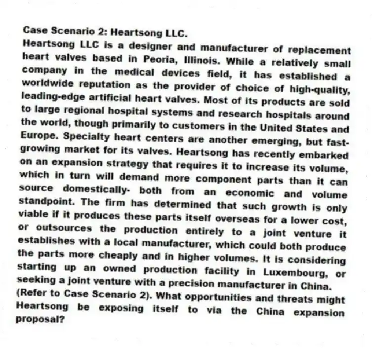Case Scenario 2: Heartsong LLC.
Heartsong LLC is a designer and manufacturer of replacement heart valves based in Peoria, Illinois. While a relatively small company in the medical devices field, it has established a worldwide reputation as the provider of choice of high-quality, leading-edge artificial heart valves. Most of its products are sold to large regional hospital systems and research hospitals around the world, though primarily to customers in the United States and Europe. Specialty heart centers are another emerging, but fast-growing market for its valves. Heartsong has recently embarked on an expansion strategy that requires it to increase its volume, which in turn will demand more component parts than it can source domestically- both from an economic and volume standpoint. The firm has determined that such growth is only viable if it produces these parts itself overseas for a lower cost, or outsources the production entirely to a joint venture it establishes with a local manufacturer, which could both produce the parts more cheaply and in higher volumes. It is considering starting up an owned production facility in Luxembourg, or seeking a joint venture with a precision manufacturer in China.
-(Refer to Case Scenario 2). What opportunities and threats might Heartsong be exposing itself to via the China expansion proposal?