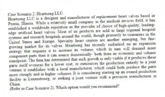 Case Scenario 2: Heartsong LLC.
Heartsong LLC is a designer and manufacturer of replacement heart valves based in Peoria, Illinois. While a relatively small company in the medical devices field, it has established a worldwide reputation as the provider of choice of high-quality, leading-edge artificial heart valves. Most of its products are sold to large regional hospital systems and research hospitals around the world, though primarily to customers in the United States and Europe. Specialty heart centers are another emerging, but fast-growing market for its valves. Heartsong has recently embarked on an expansion strategy that requires it to increase its volume, which in turn will demand more component parts than it can source domestically- both from an economic and volume standpoint. The firm has determined that such growth is only viable if it produces these parts itself overseas for a lower cost, or outsources the production entirely to a joint venture it establishes with a local manufacturer, which could both produce the parts more cheaply and in higher volumes. It is considering starting up an owned production facility in Luxembourg, or seeking a joint venture with a precision manufacturer in China.
-(Refer to Case Scenario 2). Which option would you recommend?