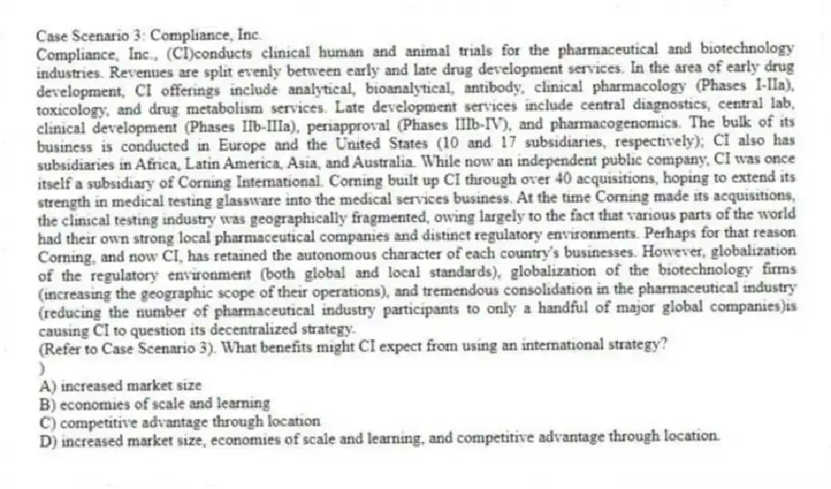 Case Scenario 3: Compliance, Inc.
Compliance, Inc., (CI)conducts clinical human and animal trials for the pharmaceutical and biotechnology industries. Revenues are split evenly between early and late drug development services. In the area of early drug development, CI offerings include analytical, bioanalytical, antibody, clinical pharmacology (Phases I-IIa), toxicology, and drug metabolism services. Late development services include central diagnostics, central lab, clinical development (Phases IIb-IIIa), periapproval (Phases IIIb-IV), and pharmacogenomics. The bulk of its business is conducted in Europe and the United States (10 and 17 subsidiaries, respectively); CI also has subsidiaries in Africa, Latin America, Asia, and Australia. While now an independent public company, CI was once itself a subsidiary of Corning International. Corning built up CI through over 40 acquisitions, hoping to extend its strength in medical testing glassware into the medical services business. At the time Corning made its acquisitions, the clinical testing industry was geographically fragmented, owing largely to the fact that various parts of the world had their own strong local pharmaceutical companies and distinct regulatory environments. Perhaps for that reason Corning, and now CI, has retained the autonomous character of each country's businesses. However, globalization of the regulatory environment (both global and local standards), globalization of the biotechnology firms (increasing the geographic scope of their operations), and tremendous consolidation in the pharmaceutical industry (reducing the number of pharmaceutical industry participants to only a handful of major global companies)is causing CI to question its decentralized strategy.
-(Refer to Case Scenario 3). What benefits might CI expect from using an international strategy?
)
A) increased market size
B) economies of scale and learning
C) competitive advantage through location
D) increased market size, economies of scale and learning, and competitive advantage through location.