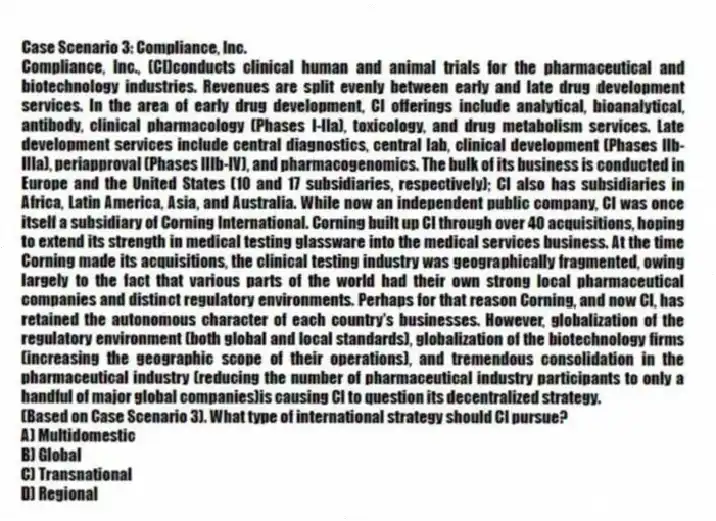 Case Scenario 3: Compliance, Inc.
Compliance, Inc., (CI)conducts clinical human and animal trials for the pharmaceutical and biotechnology industries. Revenues are split evenly between early and late drug development services. In the area of early drug development, CI offerings include analytical, bioanalytical, antibody, clinical pharmacology (Phases I-IIa), toxicology, and drug metabolism services. Late development services include central diagnostics, central lab, clinical development (Phases IIb-IIIa), periapproval (Phases IIIb-IV), and pharmacogenomics. The bulk of its business is conducted in Europe and the United States (10 and 17 subsidiaries, respectively); CI also has subsidiaries in Africa, Latin America, Asia, and Australia. While now an independent public company, CI was once itself a subsidiary of Corning International. Corning built up CI through over 40 acquisitions, hoping to extend its strength in medical testing glassware into the medical services business. At the time Corning made its acquisitions, the clinical testing industry was geographically fragmented, owing largely to the fact that various parts of the world had their own strong local pharmaceutical companies and distinct regulatory environments. Perhaps for that reason Corning, and now CI, has retained the autonomous character of each country's businesses. However, globalization of the regulatory environment (both global and local standards), globalization of the biotechnology firms (increasing the geographic scope of their operations), and tremendous consolidation in the pharmaceutical industry (reducing the number of pharmaceutical industry participants to only a handful of major global companies)is causing CI to question its decentralized strategy.
-(Based on Case Scenario 3). What type of international strategy should CI pursue?
A) Multidomestic
B) Global
C) Transnational
D) Regional