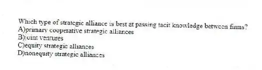 Which type of strategic alliance is best at passing tacit knowledge between firms?
A)primary cooperative strategic alliances
B)joint ventures
C)equity strategic alliances
D)nonequity strategic alliances