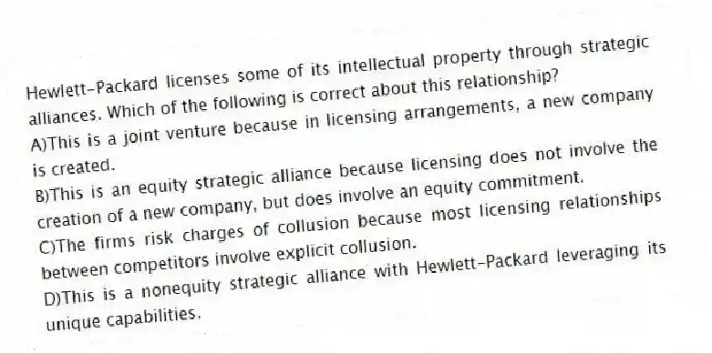 Hewlett-Packard licenses some of its intellectual property through strategic alliances. Which of the following is correct about this relationship?
A)This is a joint venture because in licensing arrangements, a new company is created.
B)This is an equity strategic alliance because licensing does not involve the creation of a new company, but does involve an equity commitment.
C)The firms risk charges of collusion because most licensing relationships between competitors involve explicit collusion.
D)This is a nonequity strategic alliance with Hewlett-Packard leveraging its unique capabilities.