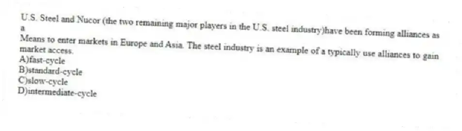 U.S. Steel and Nucor (the two remaining major players in the U.S. steel industry)have been forming alliances as a
Means to enter markets in Europe and Asia. The steel industry is an example of a typically use alliances to gain market access.
A)fast-cycle
B)standard-cycle
C)slow-cycle
D)intermediate-cycle