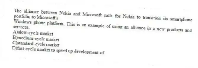 The alliance between Nokia and Microsoft calls for Nokia to transition its smartphone portfolio to Microsoft's
Windows phone platform. This is an example of using an alliance in a new products and services.
A)slow-cycle market
B)medium-cycle market
C)standard-cycle market
D)fast-cycle market to speed up development of