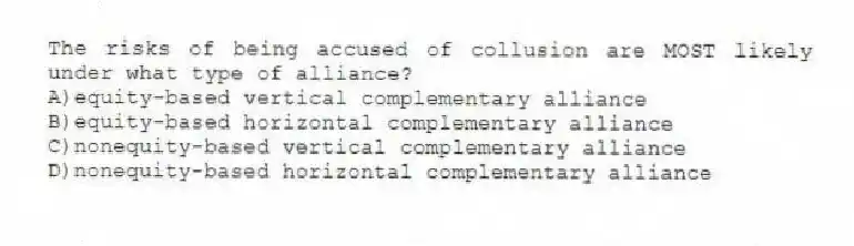 The risks of being accused of collusion are MOST likely under what type of alliance?
A)equity-based vertical complementary alliance
B)equity-based horizontal complementary alliance
C)nonequity-based vertical complementary alliance
D)nonequity-based horizontal complementary alliance