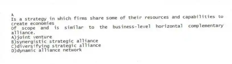 A
Is a strategy in which firms share some of their resources and capabilities to create economies
Of scope and is similar to the business-level horizontal complementary alliance.
A)joint venture
B)synergistic strategic alliance
C)diversifying strategic alliance
D)dynamic alliance network