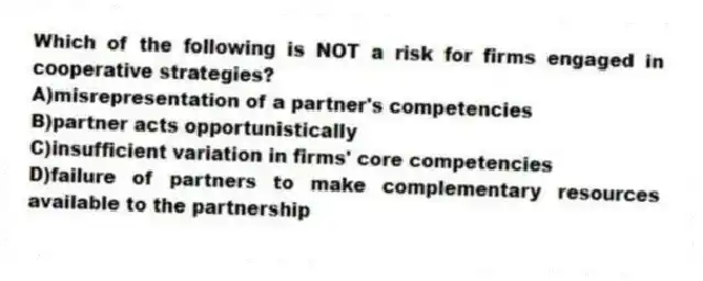 Which of the following is NOT a risk for firms engaged in cooperative strategies?
A)misrepresentation of a partner's competencies
B)partner acts opportunistically
C)insufficient variation in firms' core competencies
D)failure of partners to make complementary resources available to the partnership