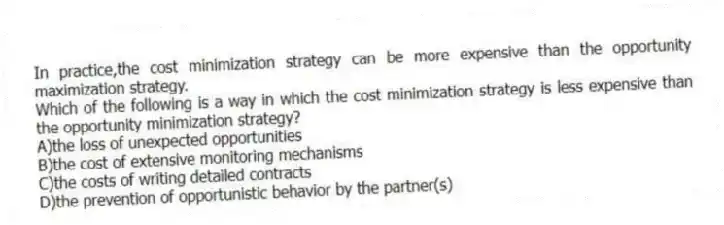 In practice,the cost minimization strategy can be more expensive than the opportunity maximization strategy.
Which of the following is a way in which the cost minimization strategy is less expensive than the opportunity minimization strategy?
A)the loss of unexpected opportunities
B)the cost of extensive monitoring mechanisms
C)the costs of writing detailed contracts
D)the prevention of opportunistic behavior by the partner(s)