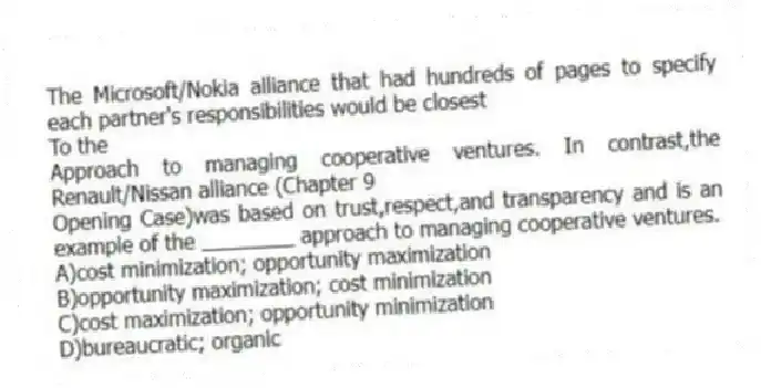 The Microsoft/Nokia alliance that had hundreds of pages to specify each partner's responsibilities would be closest
To the
Approach to managing cooperative ventures. In contrast,the Renault/Nissan alliance (Chapter 9
Opening Case)was based on trust,respect,and transparency and is an example of the ________ approach to managing cooperative ventures.
A)cost minimization; opportunity maximization
B)opportunity maximization; cost minimization
C)cost maximization; opportunity minimization
D)bureaucratic; organic