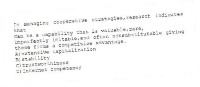 In managing cooperative strategies,research indicates that
Can be a capability that is valuable,rare,
Imperfectly imitable,and often nonsubstitutable giving these firms a competitive advantage.
A)extensive capitalization
B)stability
C)trustworthiness
D)Internet competency