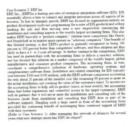 Case Scenario 2: ERP Inc
ERP, Inc., (ERPI)is a leading provider of enterprise integration software (EIS). EIS essentially allows a firm to connect and integrate processes across all aspects of its business. To fuel its dramatic growth, ERPI has focused its organization entirely on product development (software programming for a suite of EIS products)and selling (making the sale and then moving onto a new target)while outsourcing the installation and consulting aspects to the world's largest accounting firms. This also makes ERPI basically a "product company," whereas most competitors like Oracle and PeopleSoft in its market space operate as "solutions companies." One benefit of this focused strategy is that ERPI's product is generally recognized as being 200 percent to 300 percent better than competitors' software, and thus adopters are thus likely to have a 1- to 2-year advantage. In further contrast to the competition, ERPI has used its partnerships with the accounting firms to deliver a turn-key solution, and has focused this solution on a market comprised of the world's largest, global manufacturers and consumer product companies. The accounting firms, in turn, coordinate a comprehensive collection of hardware, operating systems, and complementary software firms. Installation and related consulting for EIS typically cost between $100 and $200 million, with the ERPI software component accounting for only about 20 percent of the installed cost (the remaining 80 percent is spent on the actual installation, not counting the value of the customer's time). To incentivize the accounting firms to help sell its product (since, at least initially, the accounting firms had better reputations and controlled access to the target customers), ERPI told its partners that it will never enter the installations and consulting side of the business (aside from installation and consulting that ERPI does as part of its software support). Dangling such a large carrot in front of the accounting firms provided the continuing benefit of encouraging their continued support of ERPI with their customers.
-(Refer to Case Scenario 2). After managing this network of alliances for several years,what new strategic assets has ERPI developed?