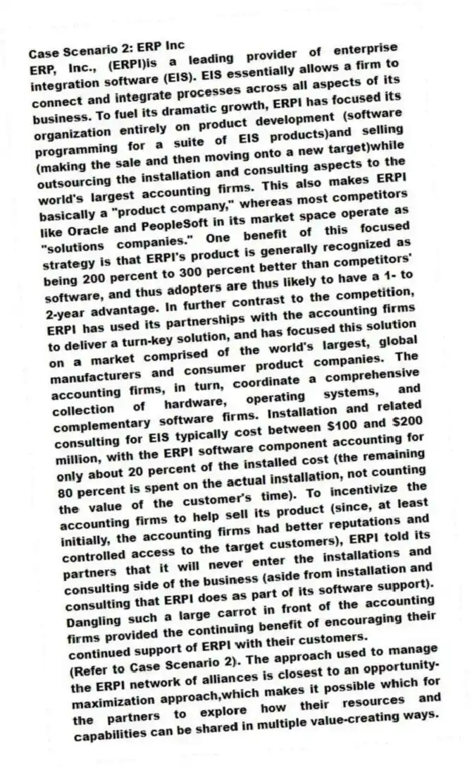 Case Scenario 2: ERP Inc
ERP, Inc., (ERPI)is a leading provider of enterprise integration software (EIS). EIS essentially allows a firm to connect and integrate processes across all aspects of its business. To fuel its dramatic growth, ERPI has focused its organization entirely on product development (software programming for a suite of EIS products)and selling (making the sale and then moving onto a new target)while outsourcing the installation and consulting aspects to the world's largest accounting firms. This also makes ERPI basically a "product company," whereas most competitors like Oracle and PeopleSoft in its market space operate as "solutions companies." One benefit of this focused strategy is that ERPI's product is generally recognized as being 200 percent to 300 percent better than competitors' software, and thus adopters are thus likely to have a 1- to 2-year advantage. In further contrast to the competition, ERPI has used its partnerships with the accounting firms to deliver a turn-key solution, and has focused this solution on a market comprised of the world's largest, global manufacturers and consumer product companies. The accounting firms, in turn, coordinate a comprehensive collection of hardware, operating systems, and complementary software firms. Installation and related consulting for EIS typically cost between $100 and $200 million, with the ERPI software component accounting for only about 20 percent of the installed cost (the remaining 80 percent is spent on the actual installation, not counting the value of the customer's time). To incentivize the accounting firms to help sell its product (since, at least initially, the accounting firms had better reputations and controlled access to the target customers), ERPI told its partners that it will never enter the installations and consulting side of the business (aside from installation and consulting that ERPI does as part of its software support). Dangling such a large carrot in front of the accounting firms provided the continuing benefit of encouraging their continued support of ERPI with their customers.
-(Refer to Case Scenario 2). The approach used to manage the ERPI network of alliances is closest to an opportunity-maximization approach,which makes it possible which for the partners to explore how their resources and capabilities can be shared in multiple value-creating ways.