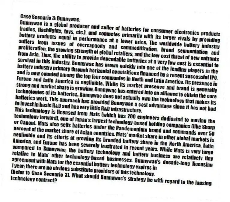 Case Scenario 3: Bunnywac.
Bunnywac is a global producer and seller of batteries for consumer electronics products (radios, flashlights, toys, etc.), and competes primarily with its larger rivals by providing battery products equal in performance at a lower price. The worldwide battery industry suffers from issues of overcapacity and commoditization, brand segmentation and proliferation, the growing strength of global retailers, and the low-cost threat of new entrants from Asia. Thus, the ability to provide dependable batteries at a very low cost is essential to survival in this industry. Bunnywac has grown quickly into one of the leading players in the battery industry primary through horizontal acquisitions financed by a recent successful IPO, and is now counted among the top four companies in North and Latin America. Its presence in Europe and Latin America is negligible. While its market presence and brand is generally strong and market share is growing, Bunnywac has entered into an alliance to obtain the core technologies of its batteries. Bunnywac does not actually own the technology that makes its batteries work. This approach has provided Bunnywac a cost advantage since it has not had to invest in basic R&D and has very little R&D infrastructure.
This technology is licensed from Mats (which has 200 engineers dedicated to moving the technology forward), one of Japan's largest technology-based holding companies (like Sharp or Canon). Mats also sells batteries under the Pandemonium brand and commands over 50 percent of the market share of Asian countries. Mats' market share in other global markets is negligible and its efforts at growing its branded battery share in the North America, Latin America, and Europe has been severely frustrated in recent years. While Mats is very large compared to Bunnywac, the battery technology and battery business are relatively tiny relative to Mats' other technology-based businesses. Bunnywac's decade-long licensing agreement with Mats for the essential battery technology expires in
1 year; there are no obvious substitute providers of this technology.
-(Refer to Case Scenario 3). What should Bunnywac's strategy be with regard to the lapsing technology contract?