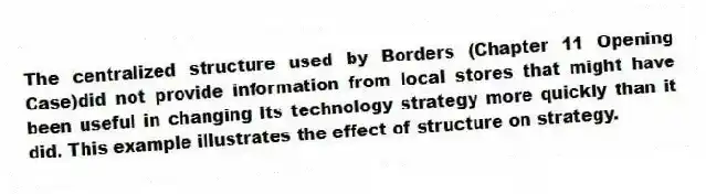 The centralized structure used by Borders (Chapter 11 Opening Case)did not provide information from local stores that might have been useful in changing its technology strategy more quickly than it did. This example illustrates the effect of structure on strategy.