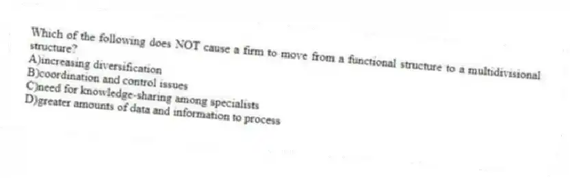 Which of the following does NOT cause a firm to move from a functional structure to a multidivisional structure?
A)increasing diversification
B)coordination and control issues
C)need for knowledge-sharing among specialists
D)greater amounts of data and information to process