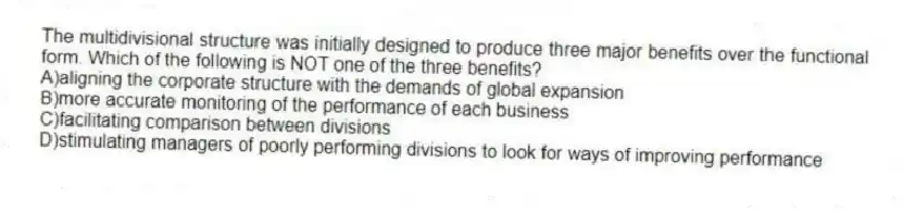 The multidivisional structure was initially designed to produce three major benefits over the functional form. Which of the following is NOT one of the three benefits?
A)aligning the corporate structure with the demands of global expansion
B)more accurate monitoring of the performance of each business
C)facilitating comparison between divisions
D)stimulating managers of poorly performing divisions to look for ways of improving performance