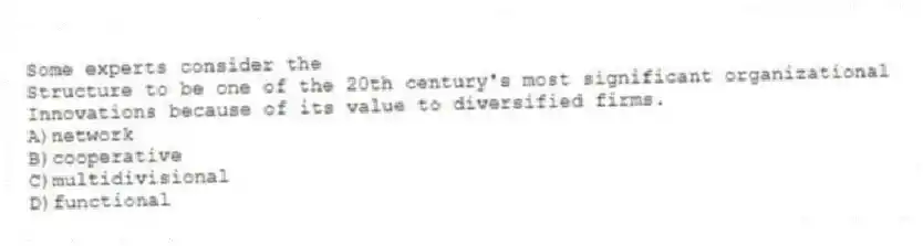 Some experts consider the
Structure to be one of the 20th century's most significant organizational
Innovations because of its value to diversified firms.
A)network
B)cooperative
C)multidivisional
D)functional