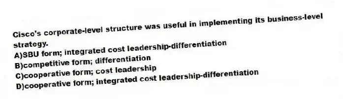 Cisco's corporate-level structure was useful in implementing its business-level strategy.
A)SBU form; integrated cost leadership-differentiation
B)competitive form; differentiation
C)cooperative form; cost leadership
D)cooperative form; integrated cost leadership-differentiation